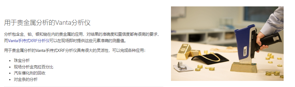 用于贵金属分析的Vanta分析仪 分析包含金、铂、银和铑在内的贵金属的应用，对结果的准确度和置信度都有很高的要求，而Vanta手持式XRF分析仪可以在现场即时提供这些元素准确的测量值。  用于贵金属分析的Vanta手持式XRF分析仪具有很大的灵活性，可以完成各种应用：  珠宝分析 现场分析金克拉百分比 汽车催化剂的回收 对金条的分析
