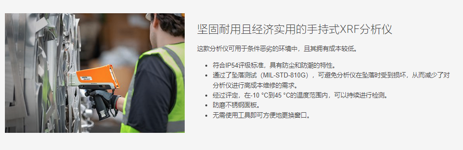 坚固耐用且经济实用的手持式XRF分析仪 这款分析仪可用于条件恶劣的环境中,且其拥有成本较低。  符合IP54评级标准,具有防尘和防潮的特性。 通过了坠落测试(MIL-STD-810G),可避免分析仪在坠落时受到损坏,从而减少了对分析仪进行高成本维修的需求。 经过评定,在-10 °C到45 °C的温度范围内,可以持续进行检测。 防磨不锈钢面板。 无需使用工具即可方便地更换窗口。