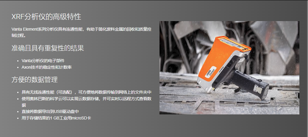 XRF分析仪的高级特性 Vanta Element系列分析仪具有连通性能,有助于简化废料金属的回收和质量控制过程。  准确且具有重复性的结果 Vanta分析仪的电子部件 Axon技术的稳定性和计数率 方便的数据管理 具有无线连通性能(可选配),可方便地将数据传输到网络上的文件夹中 使用奥林巴斯的科学云可以实现云数据存储,并可实时以远程方式查看数据 直接将数据导出到USB驱动盘中 用于存储结果的1 GB工业用microSD卡