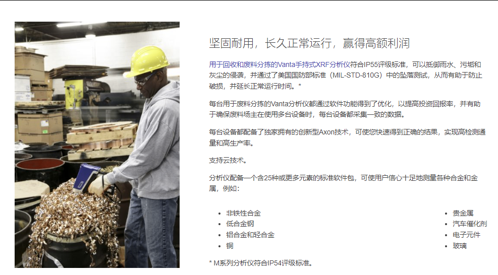 坚固耐用，长久正常运行，赢得高额利润 用于回收和废料分拣的Vanta手持式XRF分析仪符合IP55评级标准，可以抵御雨水、污垢和灰尘的侵袭，并通过了美国国防部标准（MIL-STD-810G）中的坠落测试，从而有助于防止破损，并延长正常运行时间。*  每台用于废料分拣的Vanta分析仪都通过软件功能得到了优化，以提高投资回报率，并有助于确保废料场主在使用多台设备时，每台设备都采集一致的数据。  每台设备都配备了独家拥有的创新型Axon技术，可使您快速得到正确的结果，实现高检测通量和高生产率。  支持云技术。  分析仪配备一个含25种或更多元素的标准软件包，可使用户信心十足地测量各种合金和金属，例如：  非铁性合金 低合金钢 铝合金和轻合金 铜 贵金属 汽车催化剂 电子元件 玻璃 * M系列分析仪符合IP54评级标准。