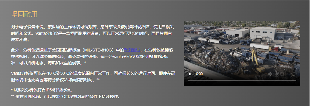 坚固耐用 对于电子设备来说，废料场的工作环境可谓艰苦，意外事故会使设备出现故障，使用户损失时间和金钱。Vanta分析仪是一款坚固耐用的设备，可以正常运行更长的时间，而且其拥有成本不高。  此外，分析仪还通过了美国国防部标准（MIL-STD-810G）中的坠落测试，在分析仪被撞落或挤落时，可以减少损伤风险，避免昂贵的维修。每一台Vanta分析仪都符合IP55评级标准，可以抵御雨水、污垢和灰尘的侵袭。*  Vanta分析仪可以在-10°C到50°C的温度范围内正常工作，可确保长久的运行时间，即使在高温环境中也无需因等待分析仪冷却而浪费时间。**  * M系列分析仪符合IP54评级标准。 ** 带有可选风扇。可以在33°C且没有风扇的条件下持续操作。