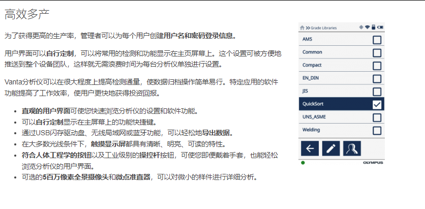 高效多产 为了获得更高的生产率，管理者可以为每个用户创建用户名和密码登录信息。  用户界面可以自行定制，可以将常用的检测和功能显示在主页屏幕上。这个设置可被方便地推送到整个设备团队，这样就无需浪费时间为每台分析仪单独进行设置。  Vanta分析仪可以在很大程度上提高检测通量，使数据归档操作简单易行。特定应用的软件功能提高了工作效率，使用户更快地获得投资回报。  直观的用户界面可使您快速浏览分析仪的设置和软件功能。 可以自行定制显示在主屏幕上的功能快捷键。 通过USB闪存驱动盘、无线局域网或蓝牙功能，可以轻松地导出数据。 在大多数光线条件下，触摸显示屏都具有清晰、明亮、可读的特性。 符合人体工程学的按钮以及工业级别的操控杆按钮，可使您即便戴着手套，也能轻松浏览分析仪的用户界面。 可选的5百万像素全景摄像头和微点准直器，可以对微小的样件进行详细分析。