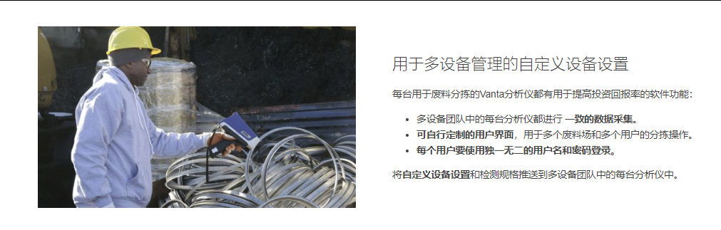 用于多设备管理的自定义设备设置 每台用于废料分拣的Vanta分析仪都有用于提高投资回报率的软件功能：  多设备团队中的每台分析仪都进行 一致的数据采集。 可自行定制的用户界面，用于多个废料场和多个用户的分拣操作。 每个用户要使用独一无二的用户名和密码登录。 将自定义设备设置和检测规格推送到多设备团队中的每台分析仪中。
