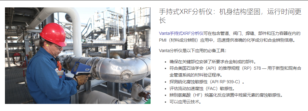 手持式XRF分析仪:机身结构坚固,运行时间更长 Vanta手持式XRF分析仪可在包含管道、阀门、焊缝、部件和压力容器在内的PMI(材料成分辨别)应用中,迅速提供准确的化学成分和合金辨别信息。  Vanta分析仪是以下应用的必备工具:  确保在关键部位安装了所要求合金制成的部件。 符合美国石油学会(API)的推荐规程(RP)578 — 用于新型和现有合金管道系统的材料验证程序。 探测硫化腐蚀敏感性(API RP 939-C)。 评估流动加速腐蚀(FAC)敏感性。 辨别氢氟酸(HF)烷基化反应装置中残留元素的腐蚀敏感性。 可以应用云技术。