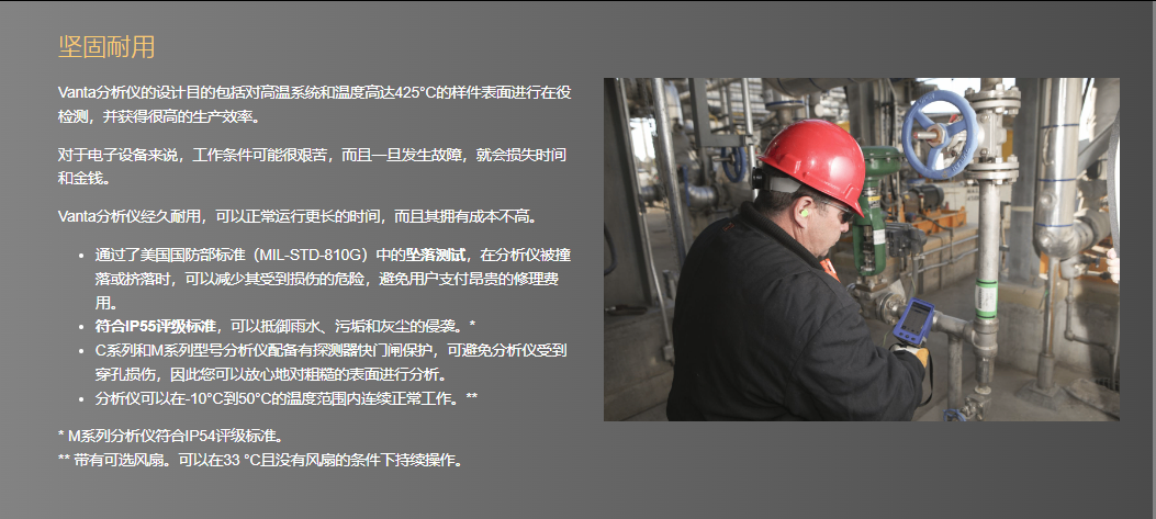 坚固耐用 Vanta分析仪的设计目的包括对高温系统和温度高达425°C的样件表面进行在役检测,并获得很高的生产效率。  对于电子设备来说,工作条件可能很艰苦,而且一旦发生故障,就会损失时间和金钱。  Vanta分析仪经久耐用,可以正常运行更长的时间,而且其拥有成本不高。  通过了美国国防部标准(MIL-STD-810G)中的坠落测试,在分析仪被撞落或挤落时,可以减少其受到损伤的危险,避免用户支付昂贵的修理费用。 符合IP55评级标准,可以抵御雨水、污垢和灰尘的侵袭。* C系列和M系列型号分析仪配备有探测器快门闸保护,可避免分析仪受到穿孔损伤,因此您可以放心地对粗糙的表面进行分析。 分析仪可以在-10°C到50°C的温度范围内连续正常工作。** * M系列分析仪符合IP54评级标准。 ** 带有可选风扇。可以在33 °C且没有风扇的条件下持续操作。