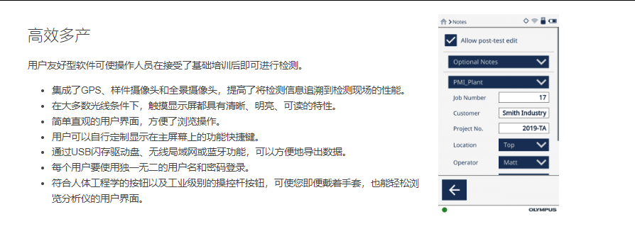 高效多产 用户友好型软件可使操作人员在接受了基础培训后即可进行检测。  集成了GPS、样件摄像头和全景摄像头,提高了将检测信息追溯到检测现场的性能。 在大多数光线条件下,触摸显示屏都具有清晰、明亮、可读的特性。 简单直观的用户界面,方便了浏览操作。 用户可以自行定制显示在主屏幕上的功能快捷键。 通过USB闪存驱动盘、无线局域网或蓝牙功能,可以方便地导出数据。 每个用户要使用独一无二的用户名和密码登录。 符合人体工程学的按钮以及工业级别的操控杆按钮,可使您即便戴着手套,也能轻松浏览分析仪的用户界面。