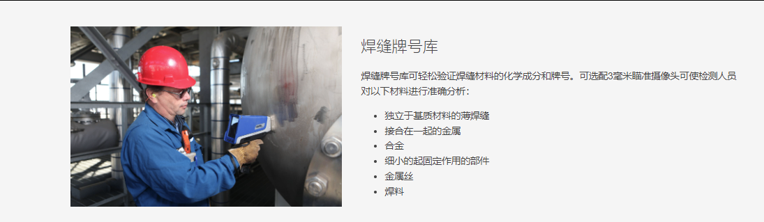 焊缝牌号库 焊缝牌号库可轻松验证焊缝材料的化学成分和牌号。可选配3毫米瞄准摄像头可使检测人员对以下材料进行准确分析:  独立于基质材料的薄焊缝 接合在一起的金属 合金 细小的起固定作用的部件 金属丝 焊料