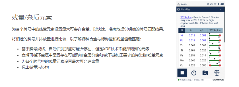 残量/杂质元素 为各个牌号中的残量元素设置最大可容许含量,以快速、准确地提供明确的牌号匹配结果。  将相近的牌号并排放置进行比较,以了解哪种合金与标称值和残量值最匹配:  基于牌号规格,自动识别那些可能会存在,但是XRF技术不能探测到的元素 查明再循环金属中是否存在可能影响金属价值和/或下游加工要求的污染物/残量元素 为各个牌号中的残量元素设置最大可允许含量 标出微量污染物